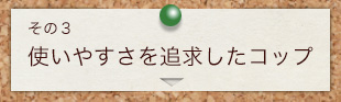 その3　使いやすさを追求したコップ